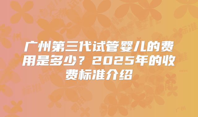 广州第三代试管婴儿的费用是多少？2025年的收费标准介绍