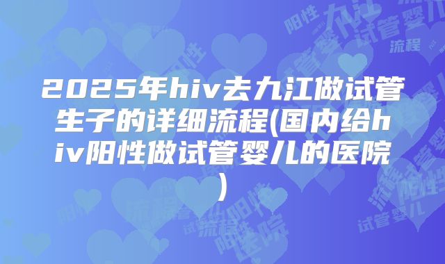 2025年hiv去九江做试管生子的详细流程(国内给hiv阳性做试管婴儿的医院)