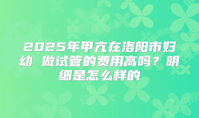 2025年甲亢在洛阳市妇幼 做试管的费用高吗？明细是怎么样的