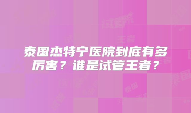 泰国杰特宁医院到底有多厉害?谁是试管王者?