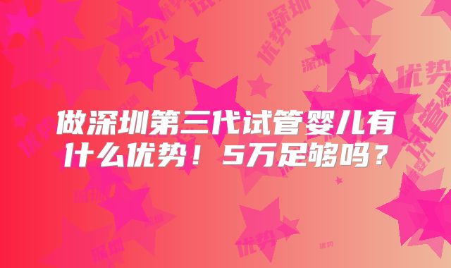 做深圳第三代试管婴儿有什么优势！5万足够吗？