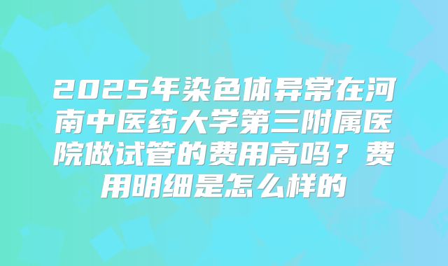 2025年染色体异常在河南中医药大学第三附属医院做试管的费用高吗？费用明细是怎么样的
