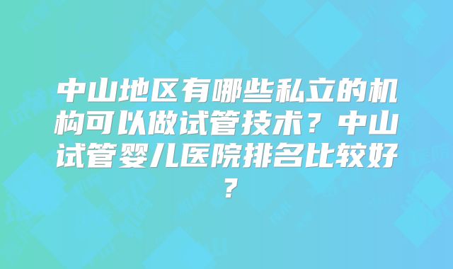 中山地区有哪些私立的机构可以做试管技术？中山试管婴儿医院排名比较好？
