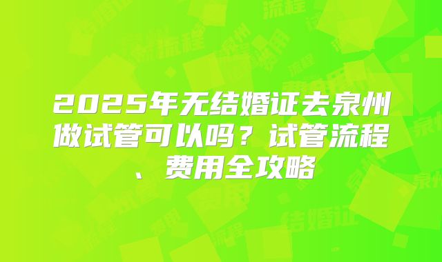 2025年无结婚证去泉州做试管可以吗？试管流程、费用全攻略