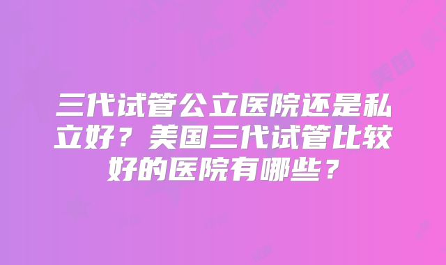 三代试管公立医院还是私立好？美国三代试管比较好的医院有哪些？