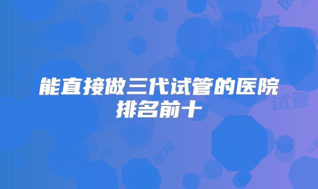 能直接做三代试管的医院排名前十