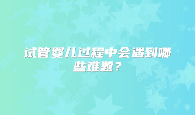 试管婴儿过程中会遇到哪些难题？