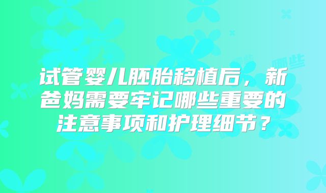 试管婴儿胚胎移植后,新爸妈需要牢记哪些重要的注意事项和护理细节?