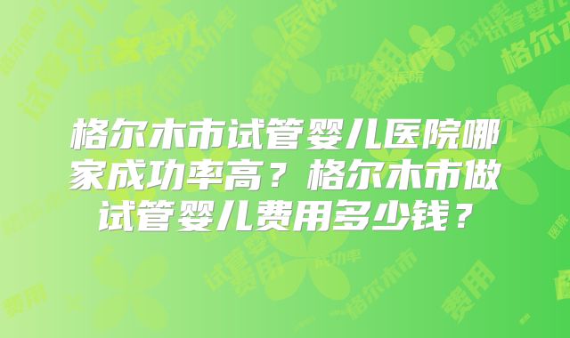 格尔木市试管婴儿医院哪家成功率高?格尔木市做试管婴儿费用多少钱?