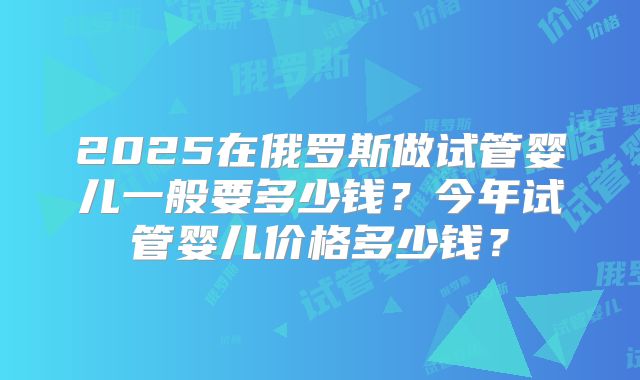 2025在俄罗斯做试管婴儿一般要多少钱?今年试管婴儿价格多少钱?
