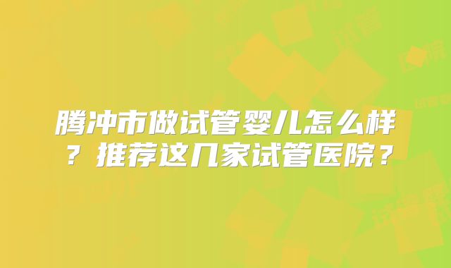 腾冲市做试管婴儿怎么样？推荐这几家试管医院？
