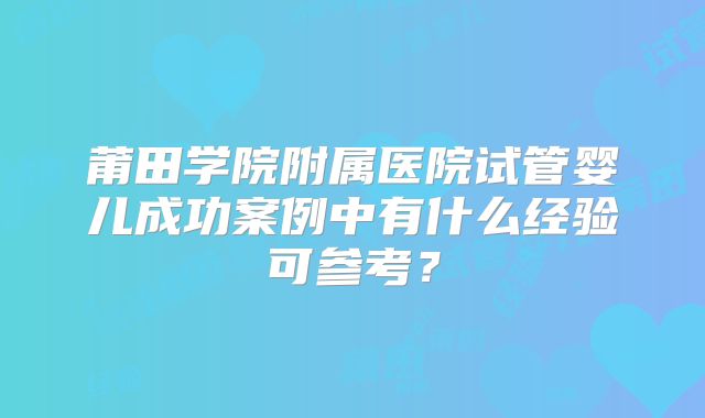 莆田学院附属医院试管婴儿成功案例中有什么经验可参考？