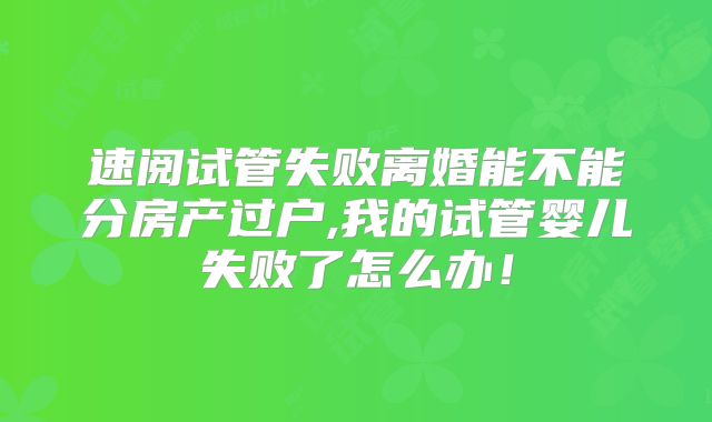 速阅试管失败离婚能不能分房产过户,我的试管婴儿失败了怎么办!