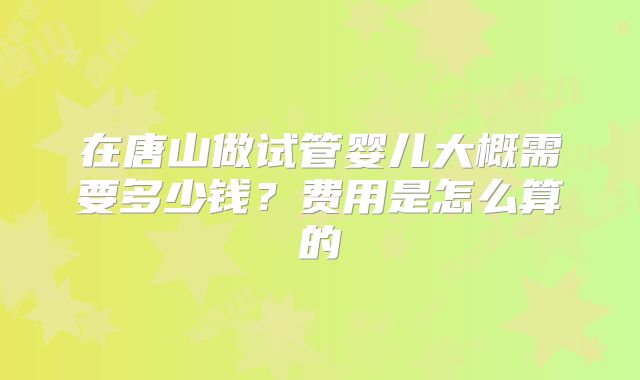 在唐山做试管婴儿大概需要多少钱？费用是怎么算的