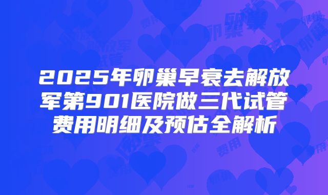 2025年卵巢早衰去解放军第901医院做三代试管费用明细及预估全解析