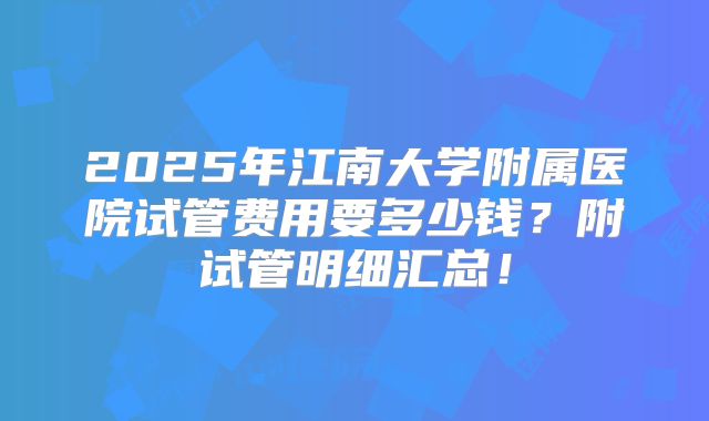 2025年江南大学附属医院试管费用要多少钱？附试管明细汇总！