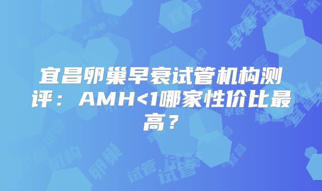 宜昌卵巢早衰试管机构测评：AMH<1哪家性价比最高？