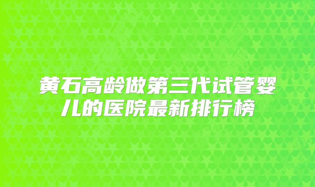 黄石高龄做第三代试管婴儿的医院最新排行榜