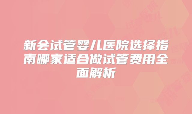 新会试管婴儿医院选择指南哪家适合做试管费用全面解析