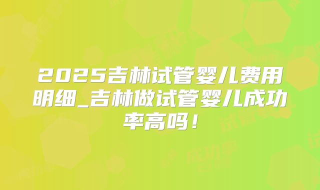 2025吉林试管婴儿费用明细_吉林做试管婴儿成功率高吗!