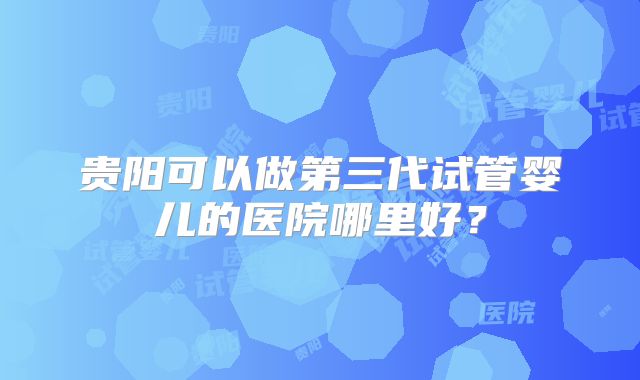 贵阳可以做第三代试管婴儿的医院哪里好？