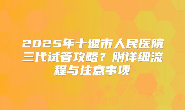 2025年十堰市人民医院三代试管攻略？附详细流程与注意事项