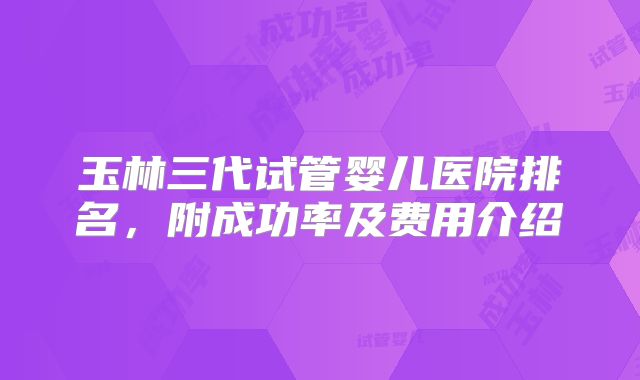 玉林三代试管婴儿医院排名，附成功率及费用介绍