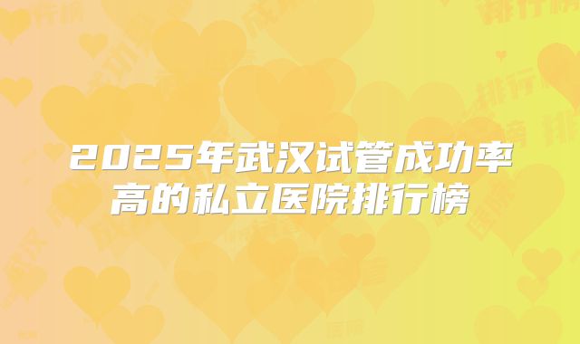 2025年武汉试管成功率高的私立医院排行榜