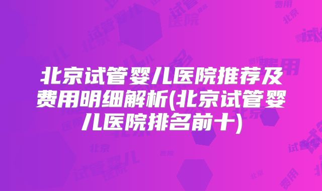 北京试管婴儿医院推荐及费用明细解析(北京试管婴儿医院排名前十)