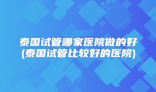 泰国试管哪家医院做的好(泰国试管比较好的医院)