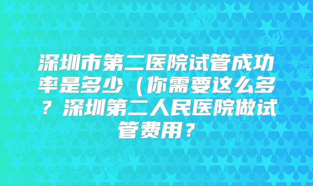 深圳市第二医院试管成功率是多少（你需要这么多？深圳第二人民医院做试管费用？