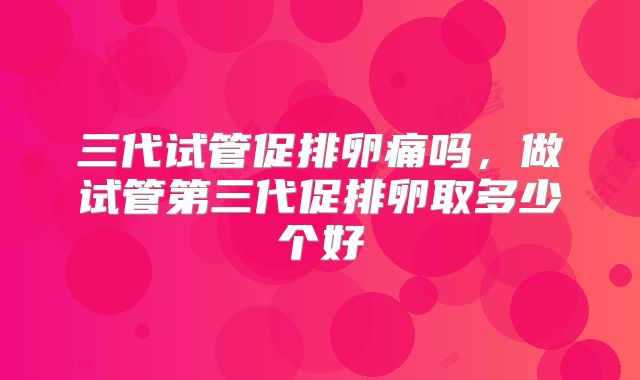 三代试管促排卵痛吗,做试管第三代促排卵取多少个好