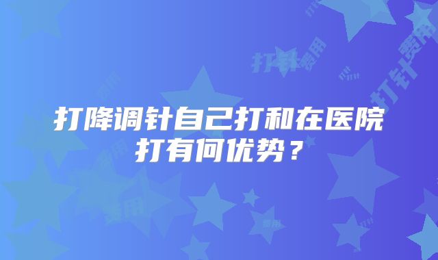 打降调针自己打和在医院打有何优势？