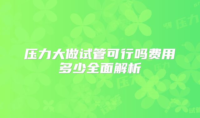 压力大做试管可行吗费用多少全面解析