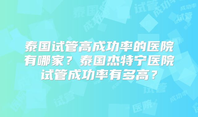 泰国试管高成功率的医院有哪家？泰国杰特宁医院试管成功率有多高？