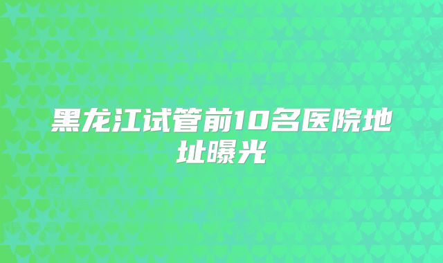 黑龙江试管前10名医院地址曝光