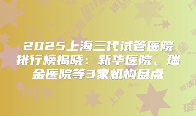 2025上海三代试管医院排行榜揭晓:新华医院、瑞金医院等3家机构盘点