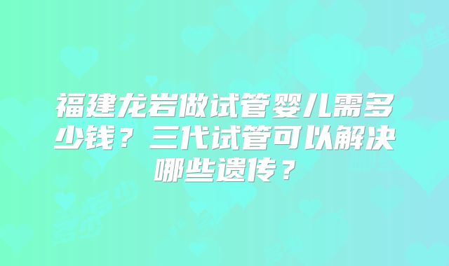 福建龙岩做试管婴儿需多少钱？三代试管可以解决哪些遗传？