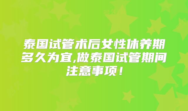 泰国试管术后女性休养期多久为宜,做泰国试管期间注意事项！