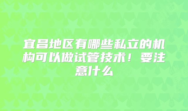 宜昌地区有哪些私立的机构可以做试管技术！要注意什么