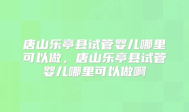 唐山乐亭县试管婴儿哪里可以做，唐山乐亭县试管婴儿哪里可以做啊