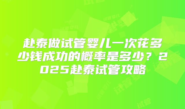 赴泰做试管婴儿一次花多少钱成功的概率是多少？2025赴泰试管攻略