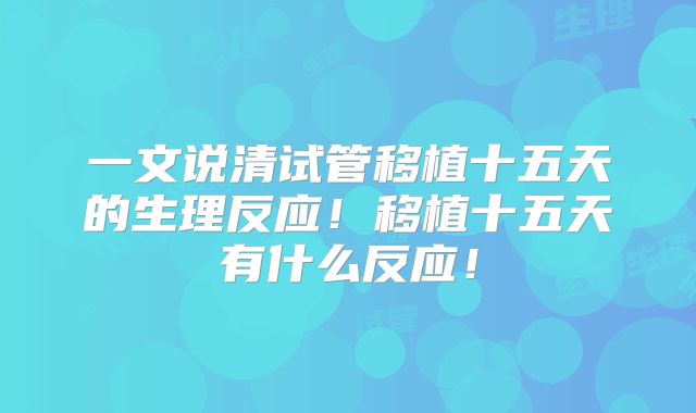 一文说清试管移植十五天的生理反应！移植十五天有什么反应！