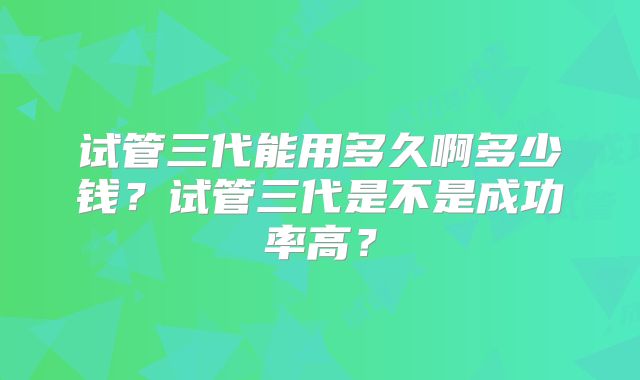 试管三代能用多久啊多少钱?试管三代是不是成功率高?