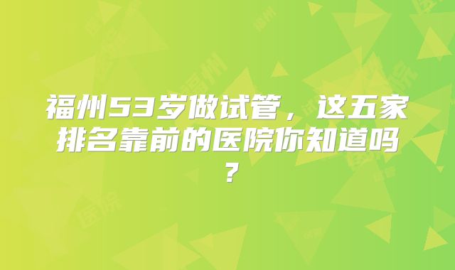 福州53岁做试管，这五家排名靠前的医院你知道吗？