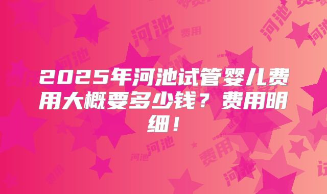 2025年河池试管婴儿费用大概要多少钱?费用明细!