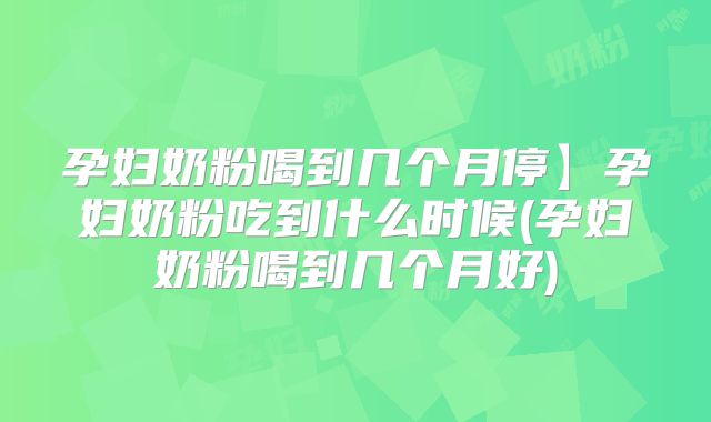 孕妇奶粉喝到几个月停】孕妇奶粉吃到什么时候(孕妇奶粉喝到几个月好)