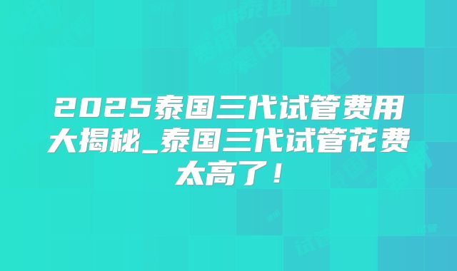 2025泰国三代试管费用大揭秘_泰国三代试管花费太高了！