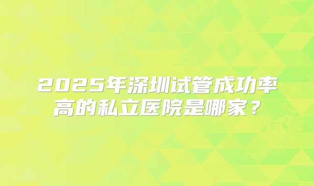 2025年深圳试管成功率高的私立医院是哪家?