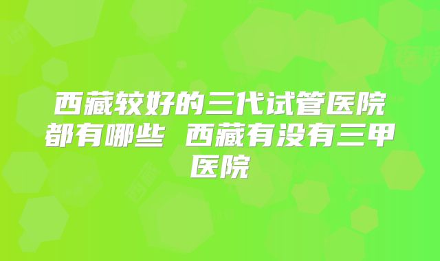 西藏较好的三代试管医院都有哪些 西藏有没有三甲医院